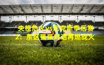 央视热火vs尼克斯季后赛2:东区强强对话再燃战火