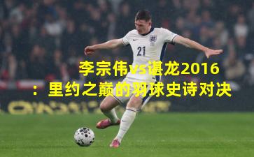 李宗伟vs谌龙2016：里约之巅的羽球史诗对决